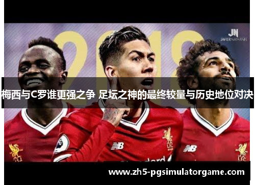 梅西与C罗谁更强之争 足坛之神的最终较量与历史地位对决 梅西与C罗谁更强之争 足坛之神的最终较量与历史地位对决