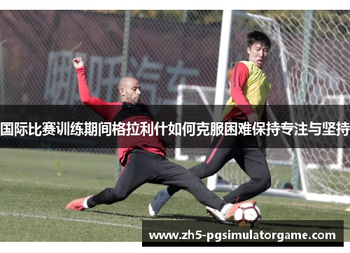 国际比赛训练期间格拉利什如何克服困难保持专注与坚持