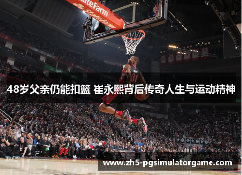 48岁父亲仍能扣篮 崔永熙背后传奇人生与运动精神