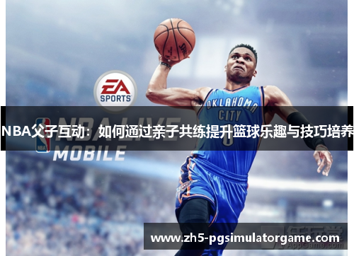 NBA父子互动：如何通过亲子共练提升篮球乐趣与技巧培养