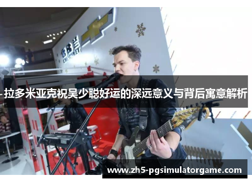 拉多米亚克祝吴少聪好运的深远意义与背后寓意解析