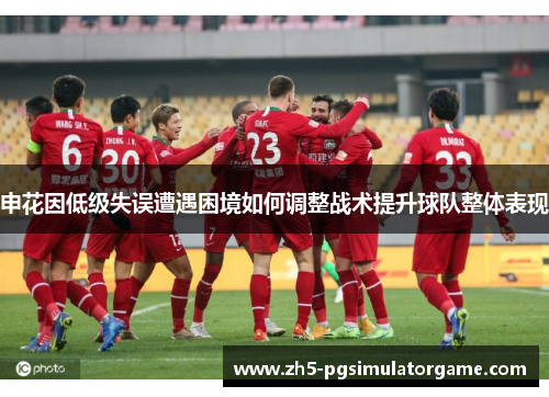 申花因低级失误遭遇困境如何调整战术提升球队整体表现
