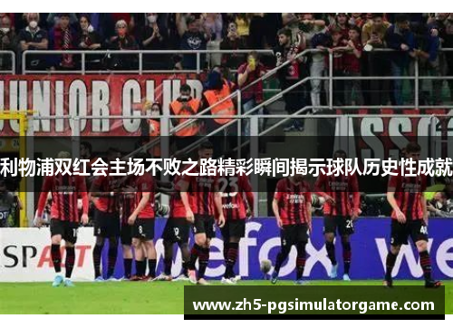 利物浦双红会主场不败之路精彩瞬间揭示球队历史性成就
