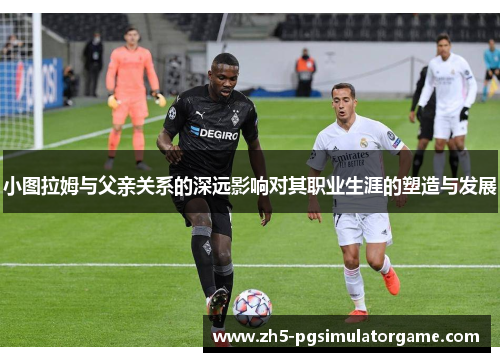 小图拉姆与父亲关系的深远影响对其职业生涯的塑造与发展