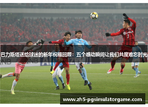 巴力斯塔送给球迷的新年祝福回顾：五个感动瞬间让我们共度难忘时光