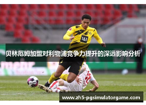 贝林厄姆加盟对利物浦竞争力提升的深远影响分析