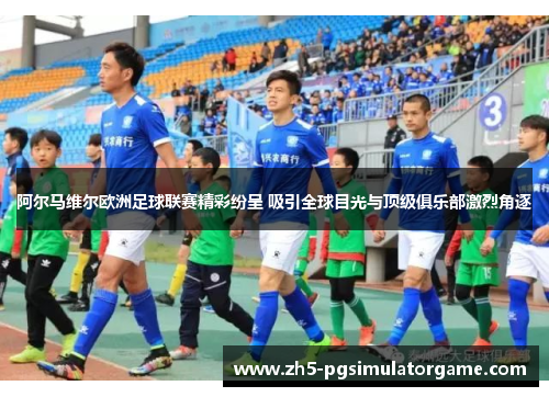 阿尔马维尔欧洲足球联赛精彩纷呈 吸引全球目光与顶级俱乐部激烈角逐