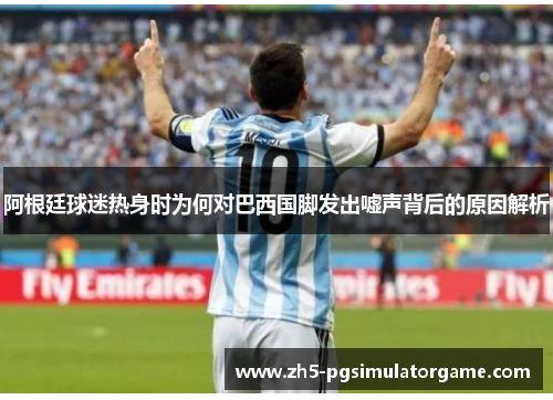 阿根廷球迷热身时为何对巴西国脚发出嘘声背后的原因解析