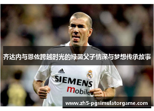 齐达内与恩佐跨越时光的绿茵父子情深与梦想传承故事