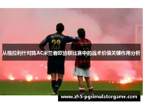 从格拉利什对阵AC米兰看欧协联比赛中的战术价值关键作用分析 从格拉利什对阵AC米兰看欧协联比赛中的战术价值关键作用分析