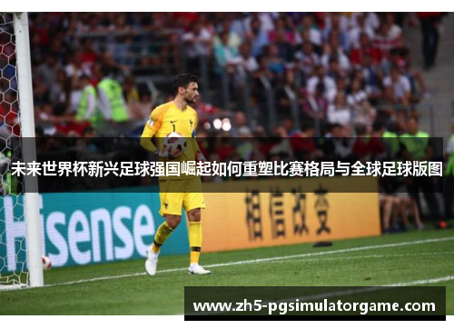 未来世界杯新兴足球强国崛起如何重塑比赛格局与全球足球版图 未来世界杯新兴足球强国崛起如何重塑比赛格局与全球足球版图