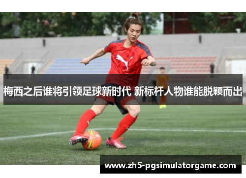 梅西之后谁将引领足球新时代 新标杆人物谁能脱颖而出