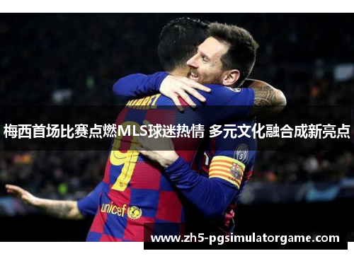 梅西首场比赛点燃MLS球迷热情 多元文化融合成新亮点 梅西首场比赛点燃MLS球迷热情 多元文化融合成新亮点
